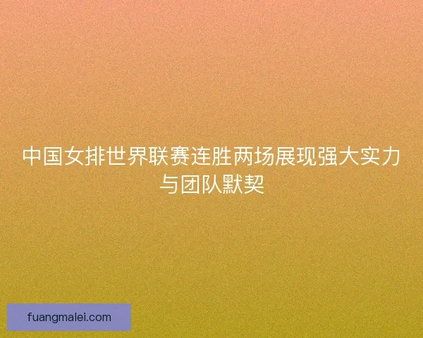 中国女排世界联赛连胜两场展现强大实力与团队默契