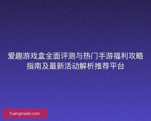 爱趣游戏盒全面评测与热门手游福利攻略指南及最新活动解析推荐平台