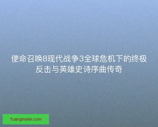 使命召唤8现代战争3全球危机下的终极反击与英雄史诗序曲传奇