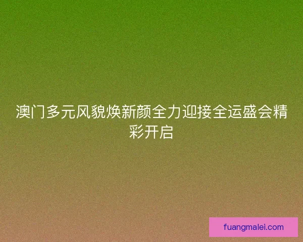 澳门多元风貌焕新颜全力迎接全运盛会精彩开启