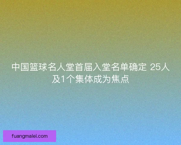 中国篮球名人堂首届入堂名单确定 25人及1个集体成为焦点